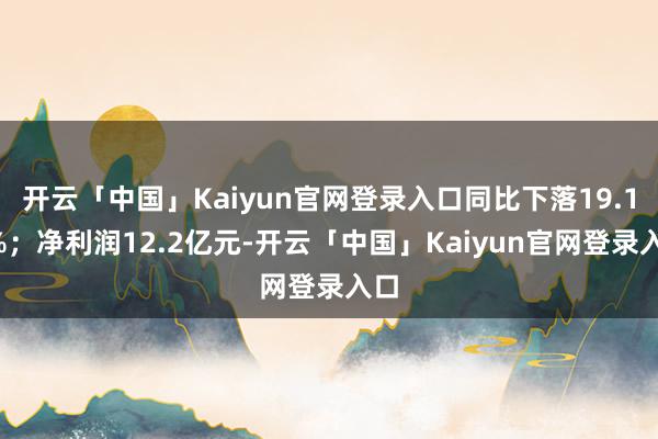 开云「中国」Kaiyun官网登录入口同比下落19.12%；净利润12.2亿元-开云「中国」Kaiyun官网登录入口