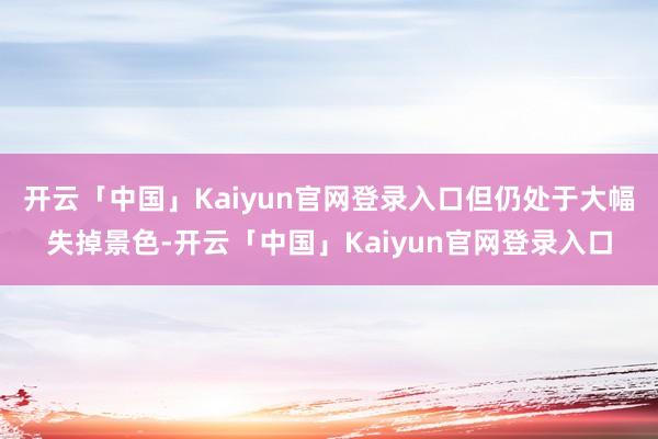 开云「中国」Kaiyun官网登录入口但仍处于大幅失掉景色-开云「中国」Kaiyun官网登录入口