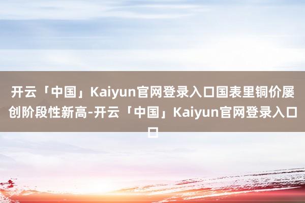 开云「中国」Kaiyun官网登录入口国表里铜价屡创阶段性新高-开云「中国」Kaiyun官网登录入口