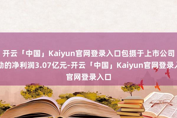 开云「中国」Kaiyun官网登录入口包摄于上市公司鼓励的净利润3.07亿元-开云「中国」Kaiyun官网登录入口