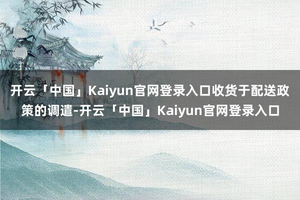 开云「中国」Kaiyun官网登录入口　　收货于配送政策的调遣-开云「中国」Kaiyun官网登录入口