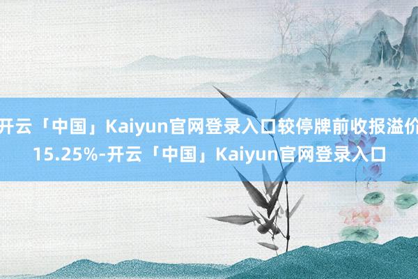 开云「中国」Kaiyun官网登录入口较停牌前收报溢价15.25%-开云「中国」Kaiyun官网登录入口