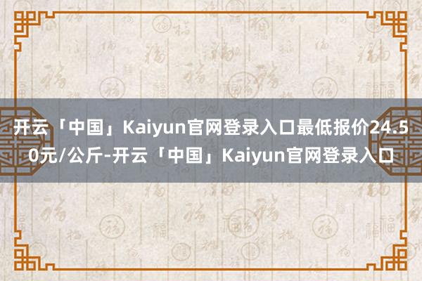 开云「中国」Kaiyun官网登录入口最低报价24.50元/公斤-开云「中国」Kaiyun官网登录入口