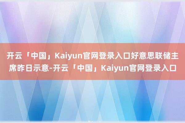 开云「中国」Kaiyun官网登录入口好意思联储主席昨日示意-开云「中国」Kaiyun官网登录入口