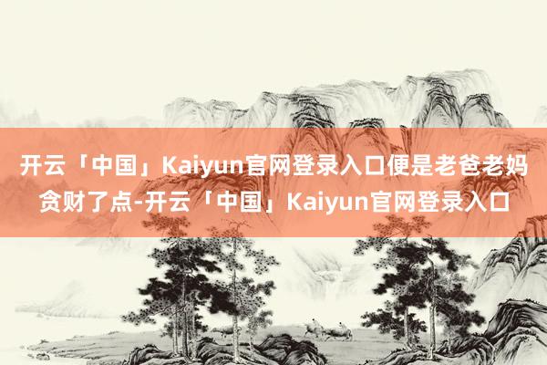 开云「中国」Kaiyun官网登录入口便是老爸老妈贪财了点-开云「中国」Kaiyun官网登录入口