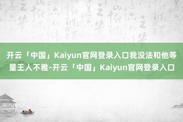 开云「中国」Kaiyun官网登录入口我没法和他等量王人不雅-开云「中国」Kaiyun官网登录入口