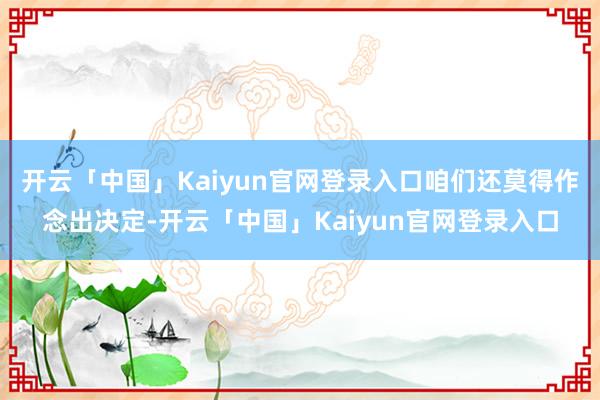 开云「中国」Kaiyun官网登录入口咱们还莫得作念出决定-开云「中国」Kaiyun官网登录入口