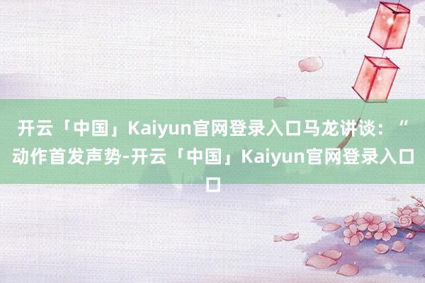 开云「中国」Kaiyun官网登录入口马龙讲谈：“动作首发声势-开云「中国」Kaiyun官网登录入口