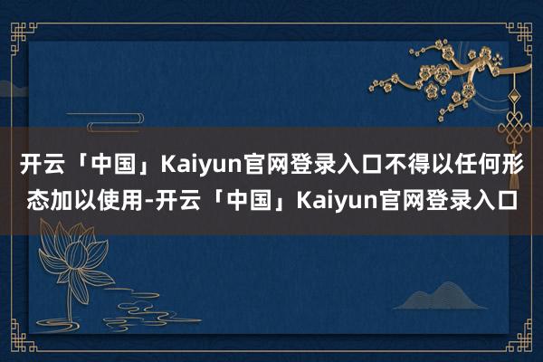 开云「中国」Kaiyun官网登录入口不得以任何形态加以使用-开云「中国」Kaiyun官网登录入口