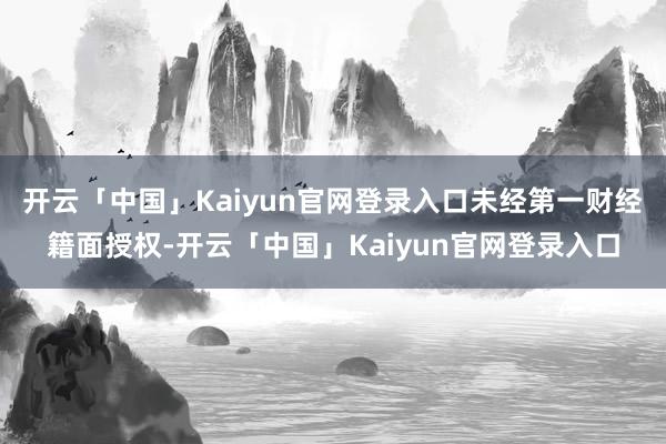 开云「中国」Kaiyun官网登录入口未经第一财经籍面授权-开云「中国」Kaiyun官网登录入口