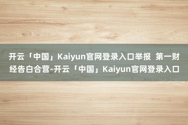 开云「中国」Kaiyun官网登录入口举报  第一财经告白合营-开云「中国」Kaiyun官网登录入口