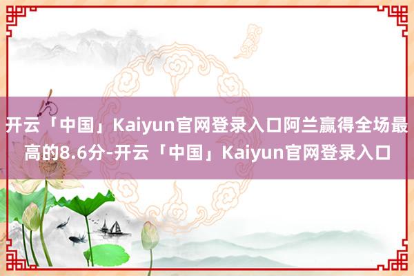 开云「中国」Kaiyun官网登录入口阿兰赢得全场最高的8.6分-开云「中国」Kaiyun官网登录入口