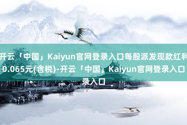 开云「中国」Kaiyun官网登录入口每股派发现款红利0.065元(含税)-开云「中国」Kaiyun官网登录入口