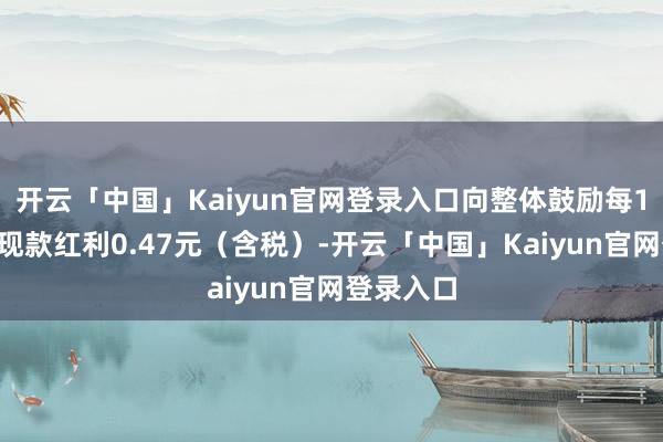 开云「中国」Kaiyun官网登录入口向整体鼓励每10股派发现款红利0.47元（含税）-开云「中国」Kaiyun官网登录入口