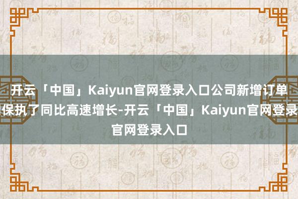 开云「中国」Kaiyun官网登录入口公司新增订单照旧保执了同比高速增长-开云「中国」Kaiyun官网登录入口