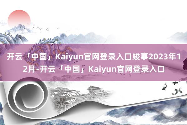 开云「中国」Kaiyun官网登录入口竣事2023年12月-开云「中国」Kaiyun官网登录入口