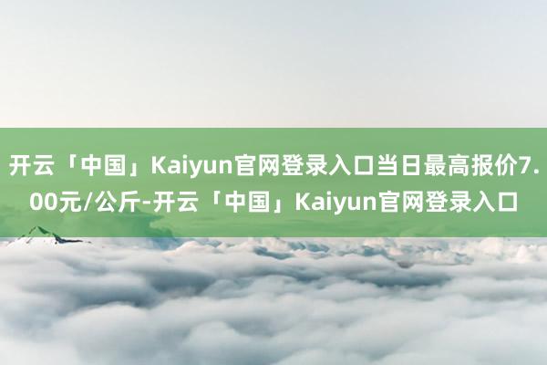 开云「中国」Kaiyun官网登录入口当日最高报价7.00元/公斤-开云「中国」Kaiyun官网登录入口