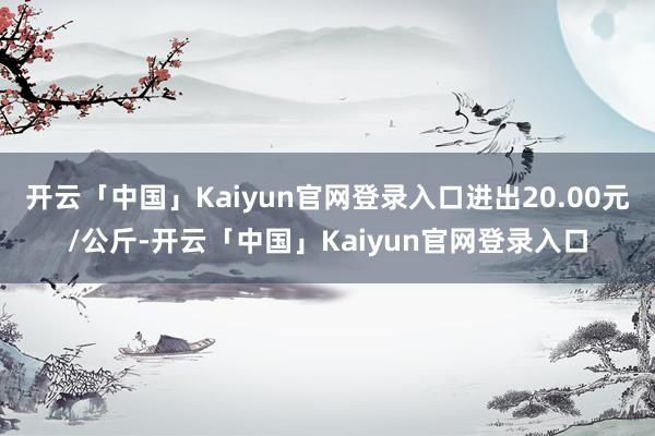 开云「中国」Kaiyun官网登录入口进出20.00元/公斤-开云「中国」Kaiyun官网登录入口