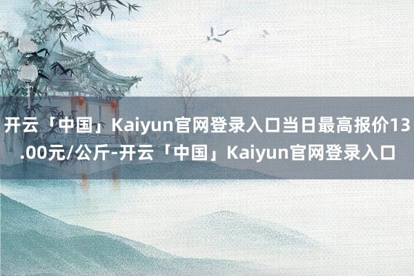 开云「中国」Kaiyun官网登录入口当日最高报价13.00元/公斤-开云「中国」Kaiyun官网登录入口