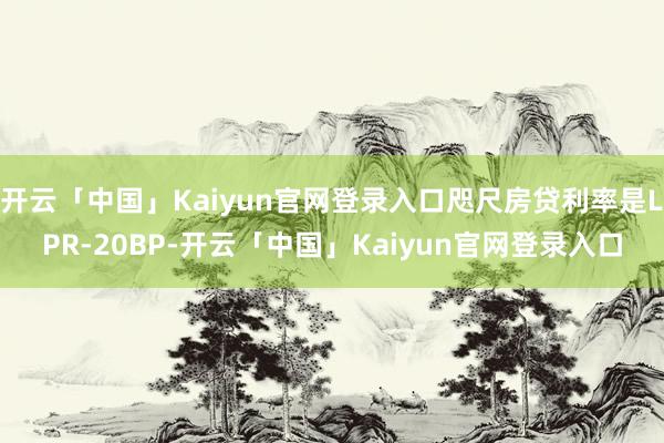 开云「中国」Kaiyun官网登录入口咫尺房贷利率是LPR-20BP-开云「中国」Kaiyun官网登录入口