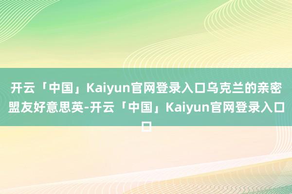 开云「中国」Kaiyun官网登录入口乌克兰的亲密盟友好意思英-开云「中国」Kaiyun官网登录入口