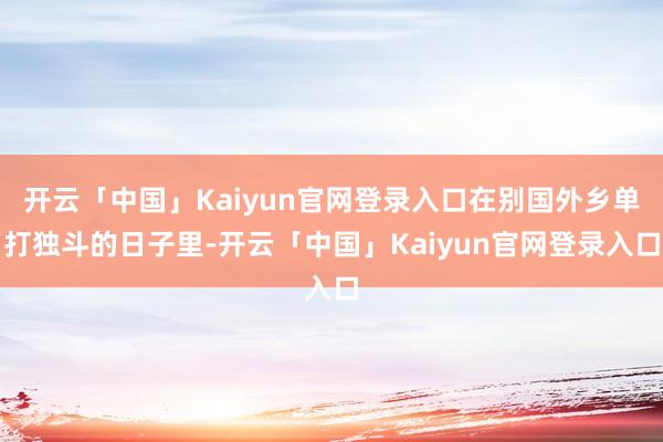 开云「中国」Kaiyun官网登录入口在别国外乡单打独斗的日子里-开云「中国」Kaiyun官网登录入口