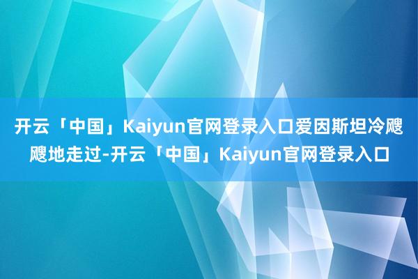 开云「中国」Kaiyun官网登录入口爱因斯坦冷飕飕地走过-开云「中国」Kaiyun官网登录入口