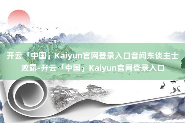 开云「中国」Kaiyun官网登录入口　　音问东谈主士败露-开云「中国」Kaiyun官网登录入口