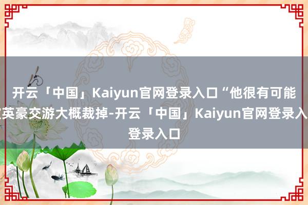 开云「中国」Kaiyun官网登录入口“他很有可能被英豪交游大概裁掉-开云「中国」Kaiyun官网登录入口