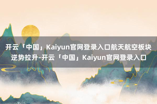 开云「中国」Kaiyun官网登录入口航天航空板块逆势拉升-开云「中国」Kaiyun官网登录入口