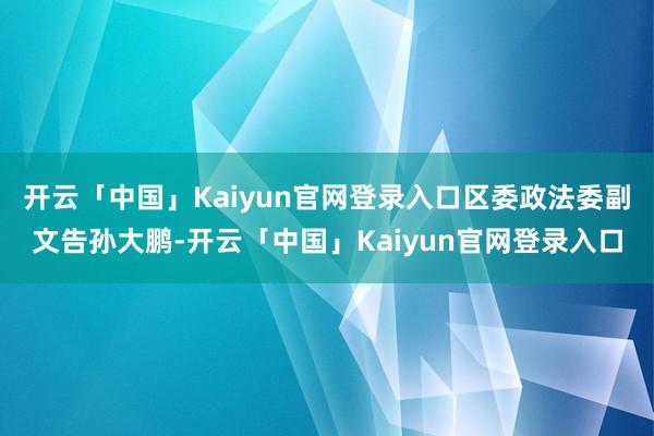 开云「中国」Kaiyun官网登录入口区委政法委副文告孙大鹏-开云「中国」Kaiyun官网登录入口