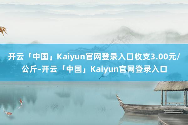 开云「中国」Kaiyun官网登录入口收支3.00元/公斤-开云「中国」Kaiyun官网登录入口