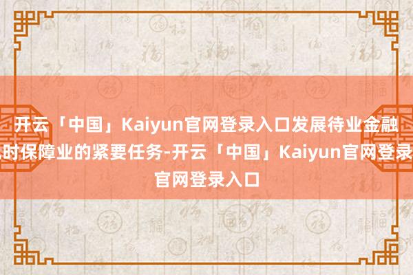 开云「中国」Kaiyun官网登录入口发展待业金融是现时保障业的紧要任务-开云「中国」Kaiyun官网登录入口