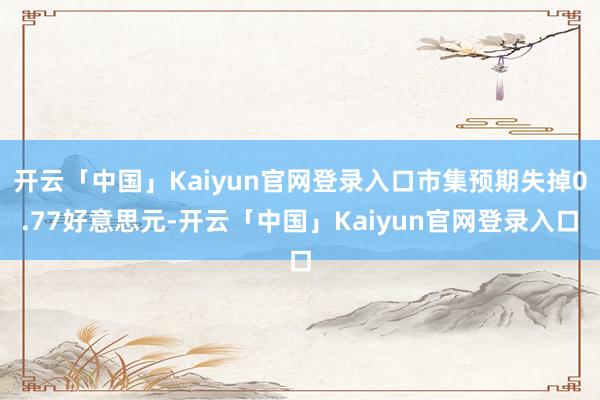 开云「中国」Kaiyun官网登录入口市集预期失掉0.77好意思元-开云「中国」Kaiyun官网登录入口