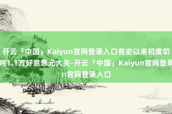 开云「中国」Kaiyun官网登录入口有史以来初度叨唠每吨1.1万好意思元大关-开云「中国」Kaiyun官网登录入口