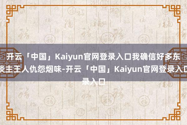 开云「中国」Kaiyun官网登录入口我确信好多东谈主王人仇怨烟味-开云「中国」Kaiyun官网登录入口