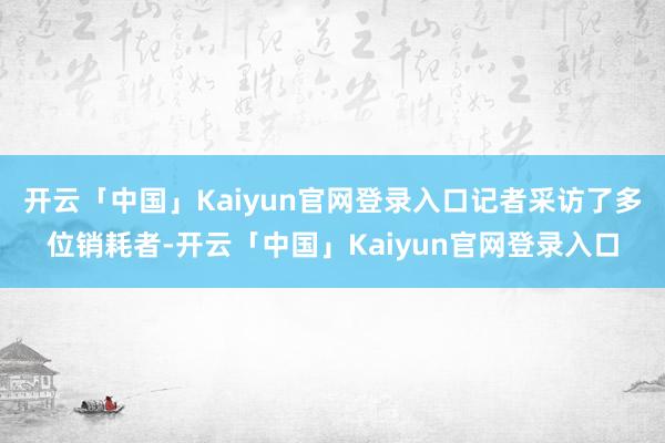 开云「中国」Kaiyun官网登录入口记者采访了多位销耗者-开云「中国」Kaiyun官网登录入口