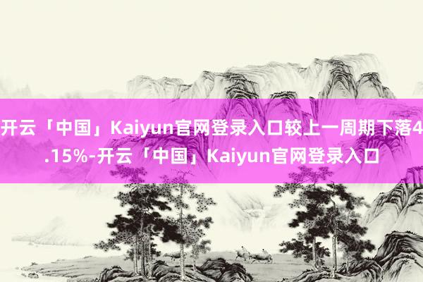 开云「中国」Kaiyun官网登录入口较上一周期下落4.15%-开云「中国」Kaiyun官网登录入口