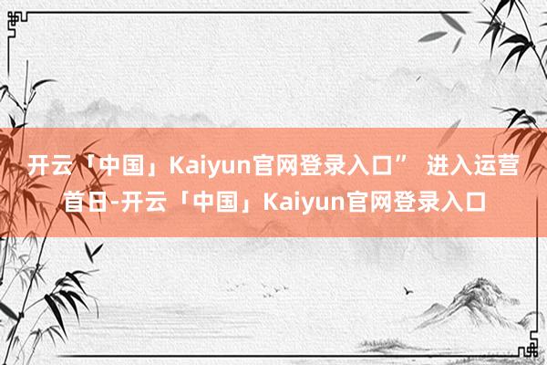 开云「中国」Kaiyun官网登录入口”  　　进入运营首日-开云「中国」Kaiyun官网登录入口