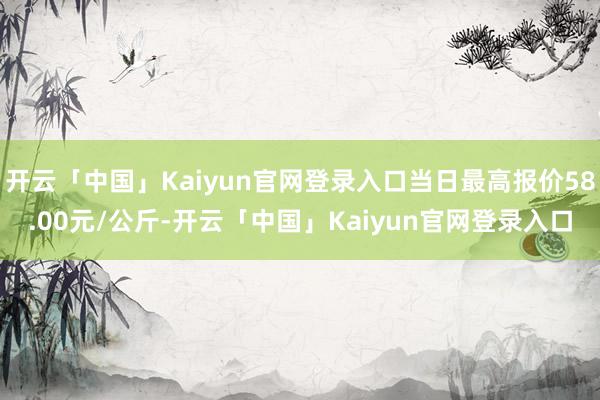 开云「中国」Kaiyun官网登录入口当日最高报价58.00元/公斤-开云「中国」Kaiyun官网登录入口