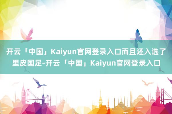 开云「中国」Kaiyun官网登录入口而且还入选了里皮国足-开云「中国」Kaiyun官网登录入口