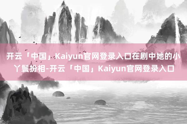 开云「中国」Kaiyun官网登录入口在剧中她的小丫鬟扮相-开云「中国」Kaiyun官网登录入口