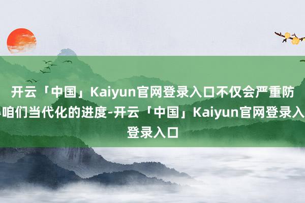 开云「中国」Kaiyun官网登录入口不仅会严重防碍咱们当代化的进度-开云「中国」Kaiyun官网登录入口