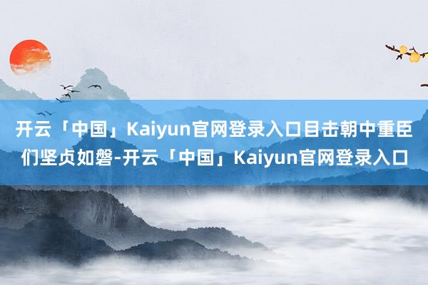 开云「中国」Kaiyun官网登录入口目击朝中重臣们坚贞如磐-开云「中国」Kaiyun官网登录入口