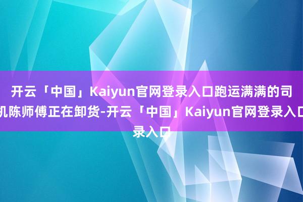 开云「中国」Kaiyun官网登录入口跑运满满的司机陈师傅正在卸货-开云「中国」Kaiyun官网登录入口