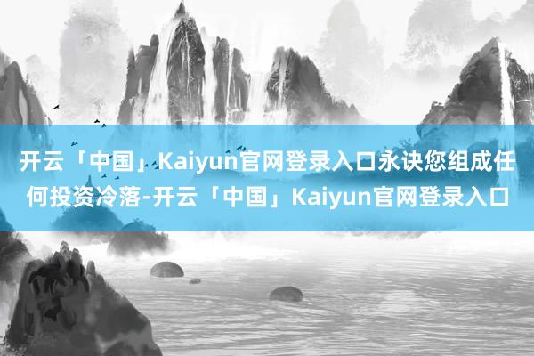 开云「中国」Kaiyun官网登录入口永诀您组成任何投资冷落-开云「中国」Kaiyun官网登录入口