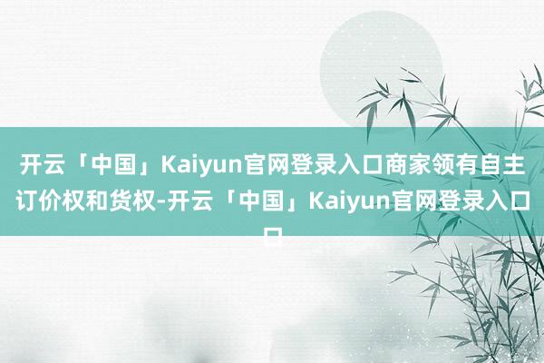 开云「中国」Kaiyun官网登录入口商家领有自主订价权和货权-开云「中国」Kaiyun官网登录入口