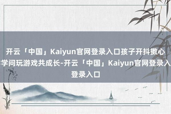 开云「中国」Kaiyun官网登录入口孩子开抖擞心学学问玩游戏共成长-开云「中国」Kaiyun官网登录入口