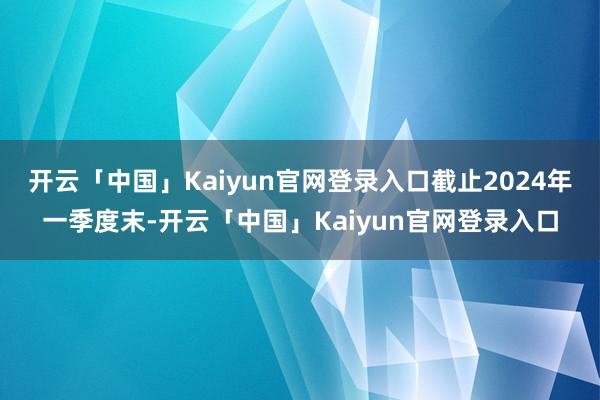 开云「中国」Kaiyun官网登录入口截止2024年一季度末-开云「中国」Kaiyun官网登录入口