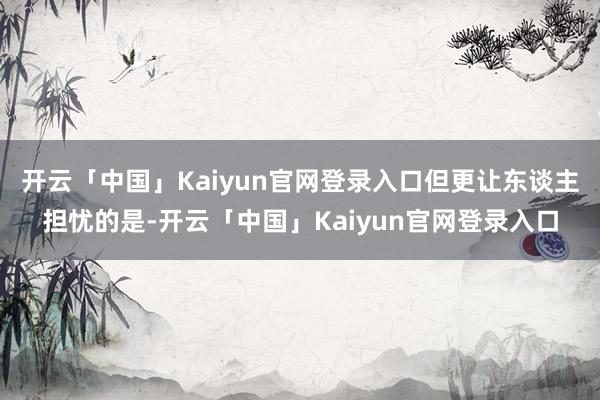 开云「中国」Kaiyun官网登录入口但更让东谈主担忧的是-开云「中国」Kaiyun官网登录入口